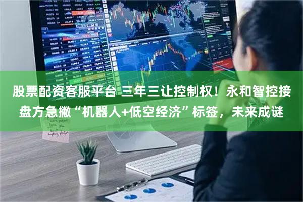 股票配资客服平台 三年三让控制权！永和智控接盘方急撇“机器人+低空经济”标签，未来成谜