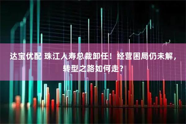 达宝优配 珠江人寿总裁卸任！经营困局仍未解，转型之路如何走？