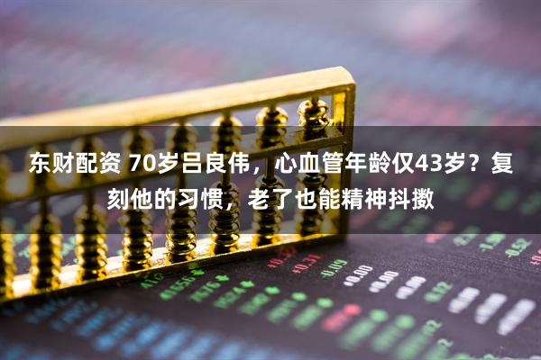 东财配资 70岁吕良伟,心血管年龄仅43岁?复刻他的习惯,老了也能精神抖擞