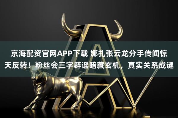 京海配资官网APP下载 娜扎张云龙分手传闻惊天反转！粉丝会三字辟谣暗藏玄机，真实关系成谜