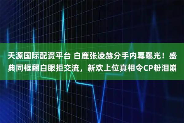 天源国际配资平台 白鹿张凌赫分手内幕曝光！盛典同框翻白眼拒交流，新欢上位真相令CP粉泪崩