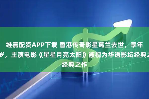 维嘉配资APP下载 香港传奇影星葛兰去世，享年93岁，主演电影《星星月亮太阳》被视为华语影坛经典之作